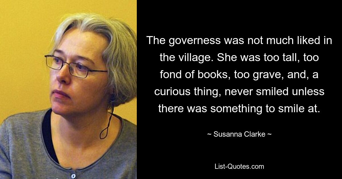 The governess was not much liked in the village. She was too tall, too fond of books, too grave, and, a curious thing, never smiled unless there was something to smile at. — © Susanna Clarke