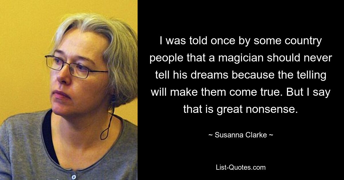 I was told once by some country people that a magician should never tell his dreams because the telling will make them come true. But I say that is great nonsense. — © Susanna Clarke