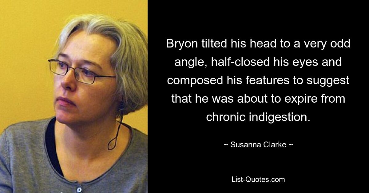 Bryon tilted his head to a very odd angle, half-closed his eyes and composed his features to suggest that he was about to expire from chronic indigestion. — © Susanna Clarke