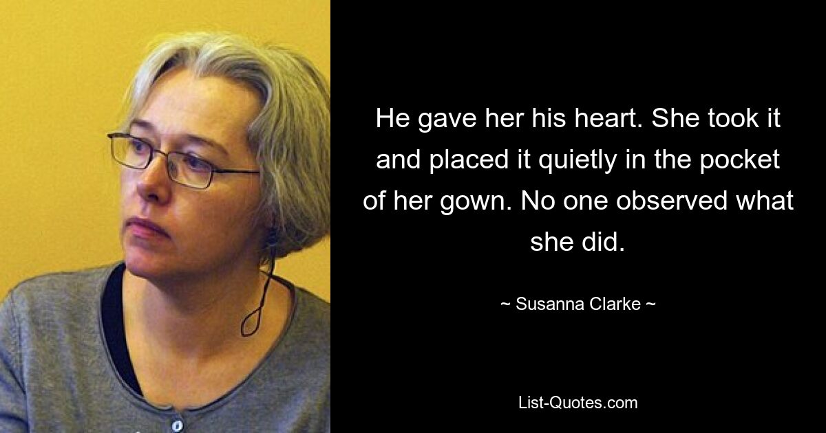 He gave her his heart. She took it and placed it quietly in the pocket of her gown. No one observed what she did. — © Susanna Clarke