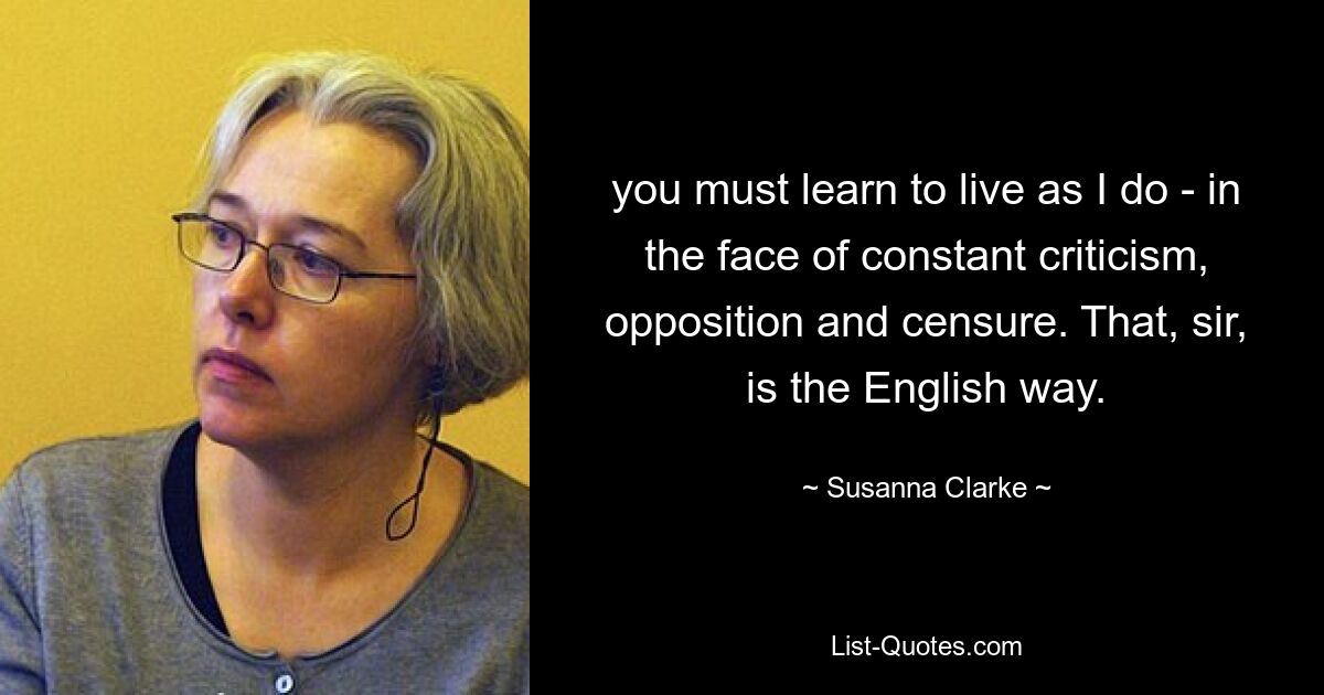 you must learn to live as I do - in the face of constant criticism, opposition and censure. That, sir, is the English way. — © Susanna Clarke