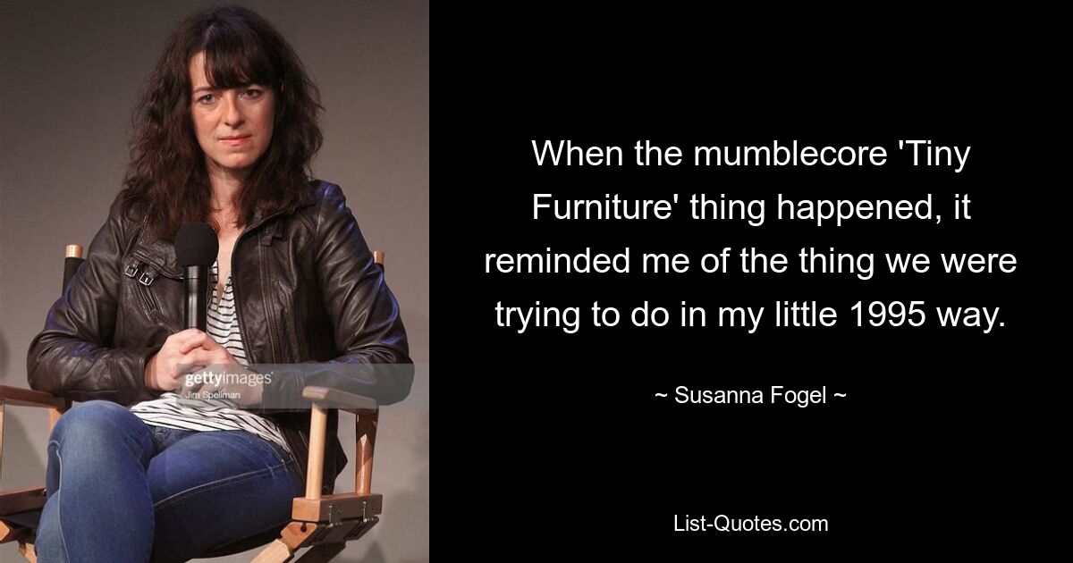 When the mumblecore 'Tiny Furniture' thing happened, it reminded me of the thing we were trying to do in my little 1995 way. — © Susanna Fogel