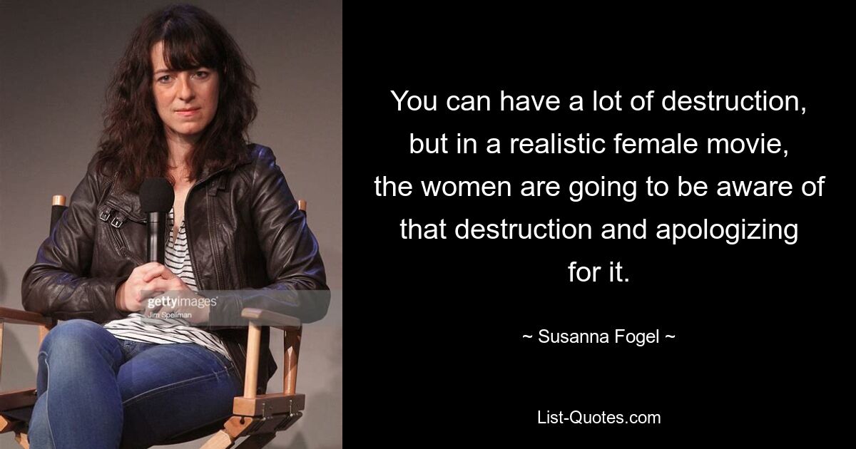 You can have a lot of destruction, but in a realistic female movie, the women are going to be aware of that destruction and apologizing for it. — © Susanna Fogel