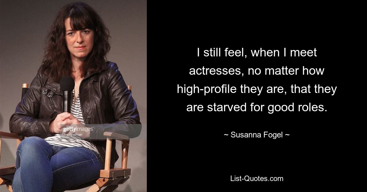 I still feel, when I meet actresses, no matter how high-profile they are, that they are starved for good roles. — © Susanna Fogel