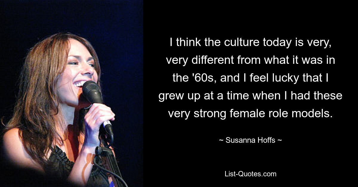 I think the culture today is very, very different from what it was in the '60s, and I feel lucky that I grew up at a time when I had these very strong female role models. — © Susanna Hoffs