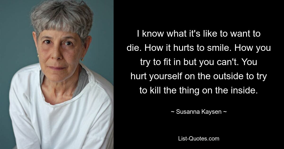 I know what it's like to want to die. How it hurts to smile. How you try to fit in but you can't. You hurt yourself on the outside to try to kill the thing on the inside. — © Susanna Kaysen