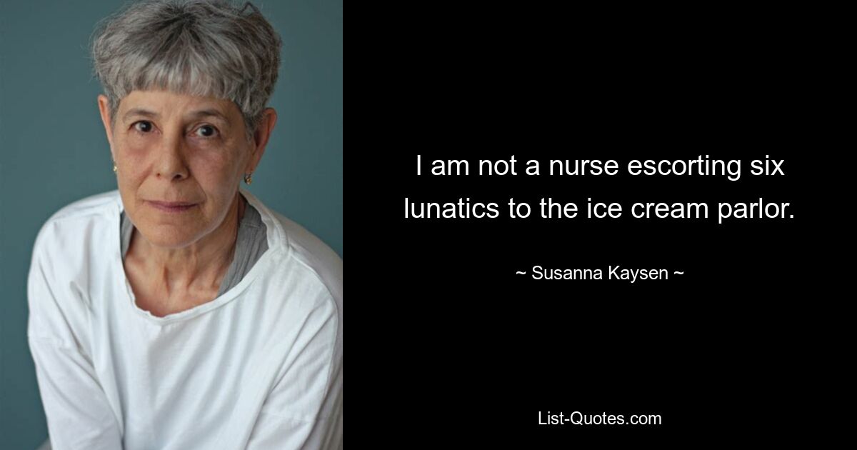 I am not a nurse escorting six lunatics to the ice cream parlor. — © Susanna Kaysen