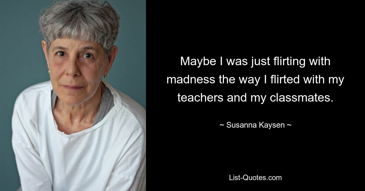 Maybe I was just flirting with madness the way I flirted with my teachers and my classmates. — © Susanna Kaysen