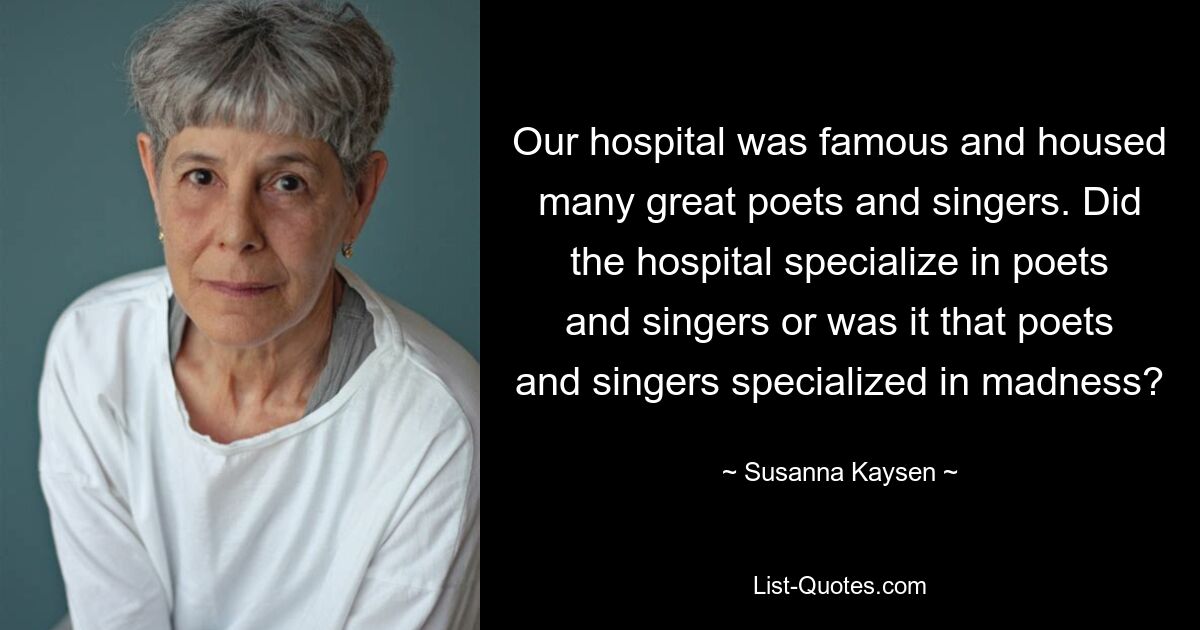 Our hospital was famous and housed many great poets and singers. Did the hospital specialize in poets and singers or was it that poets and singers specialized in madness? — © Susanna Kaysen