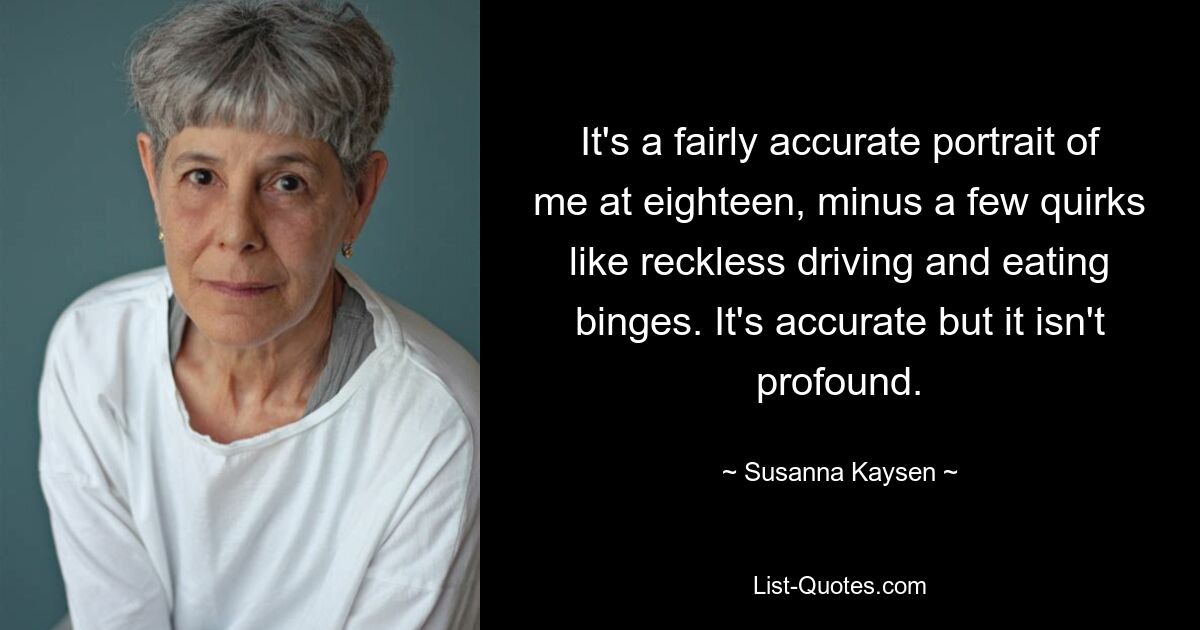 It's a fairly accurate portrait of me at eighteen, minus a few quirks like reckless driving and eating binges. It's accurate but it isn't profound. — © Susanna Kaysen