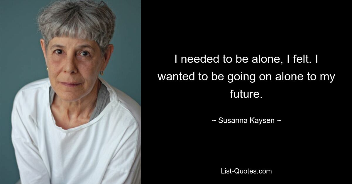 I needed to be alone, I felt. I wanted to be going on alone to my future. — © Susanna Kaysen