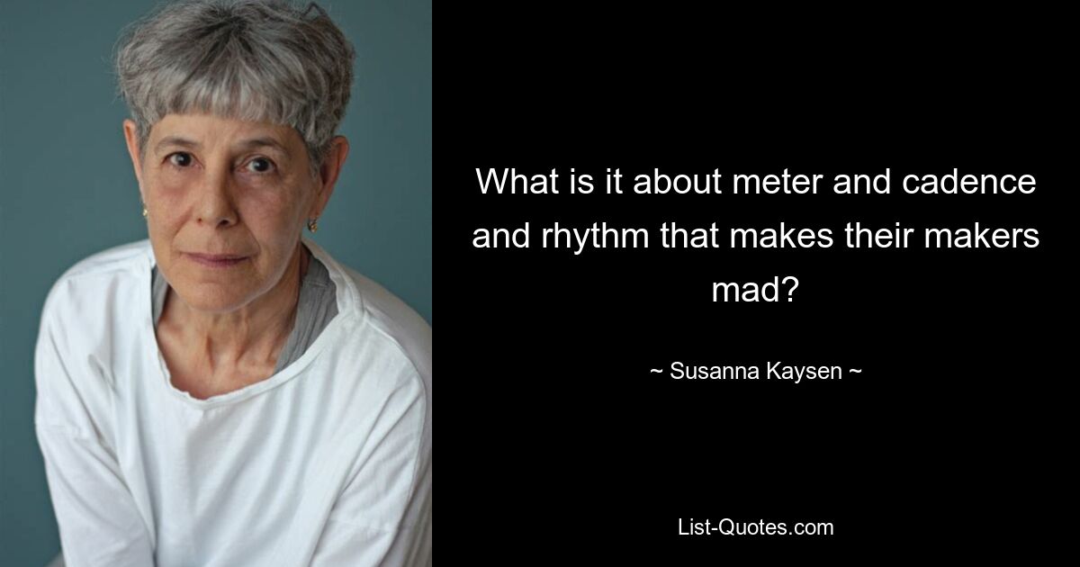 What is it about meter and cadence and rhythm that makes their makers mad? — © Susanna Kaysen