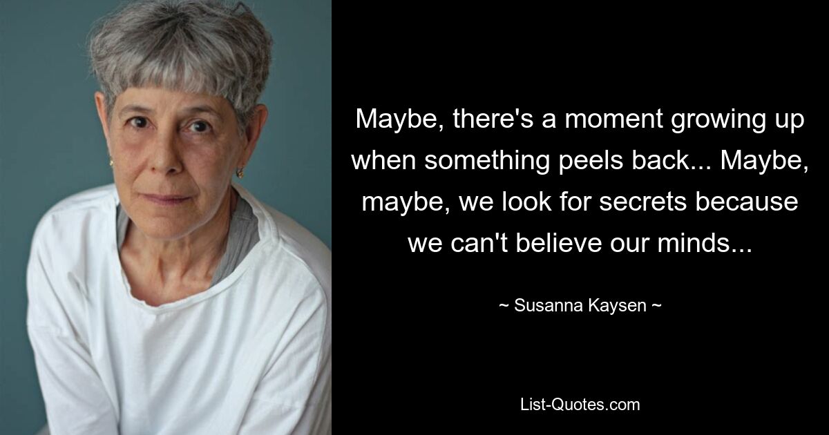 Maybe, there's a moment growing up when something peels back... Maybe, maybe, we look for secrets because we can't believe our minds... — © Susanna Kaysen