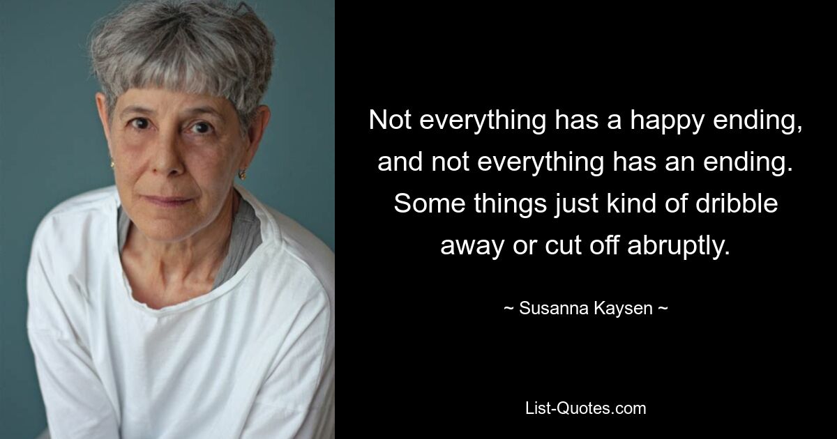 Not everything has a happy ending, and not everything has an ending. Some things just kind of dribble away or cut off abruptly. — © Susanna Kaysen