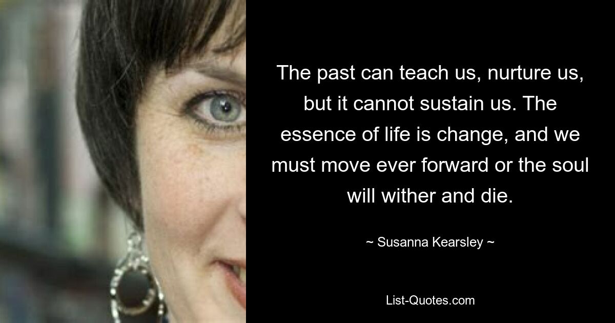 The past can teach us, nurture us, but it cannot sustain us. The essence of life is change, and we must move ever forward or the soul will wither and die. — © Susanna Kearsley