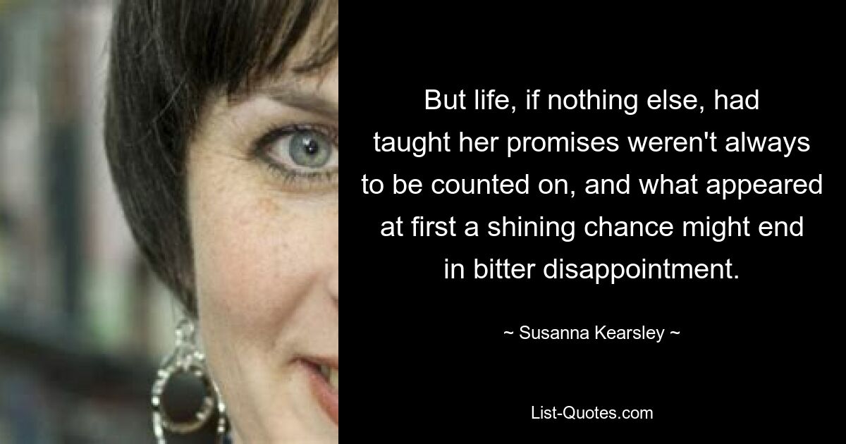 But life, if nothing else, had taught her promises weren't always to be counted on, and what appeared at first a shining chance might end in bitter disappointment. — © Susanna Kearsley