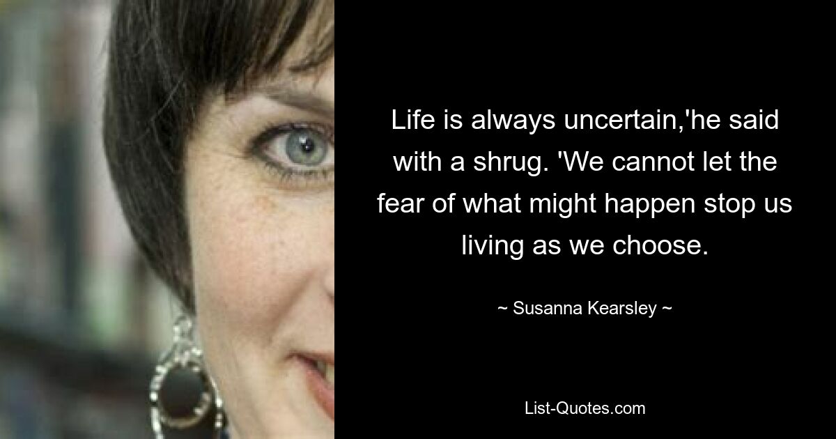 Life is always uncertain,'he said with a shrug. 'We cannot let the fear of what might happen stop us living as we choose. — © Susanna Kearsley