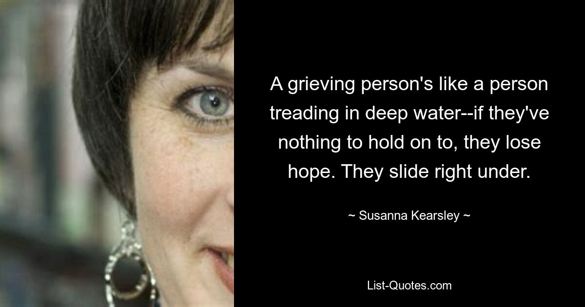 A grieving person's like a person treading in deep water--if they've nothing to hold on to, they lose hope. They slide right under. — © Susanna Kearsley