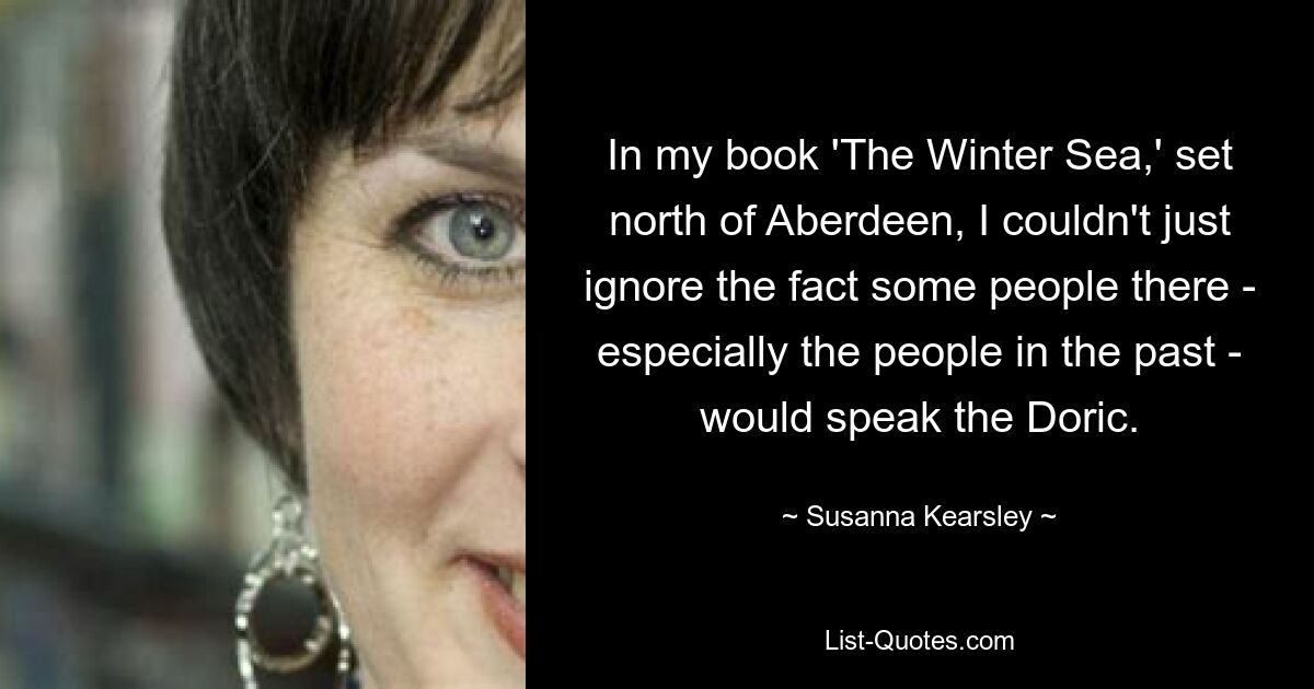 In my book 'The Winter Sea,' set north of Aberdeen, I couldn't just ignore the fact some people there - especially the people in the past - would speak the Doric. — © Susanna Kearsley