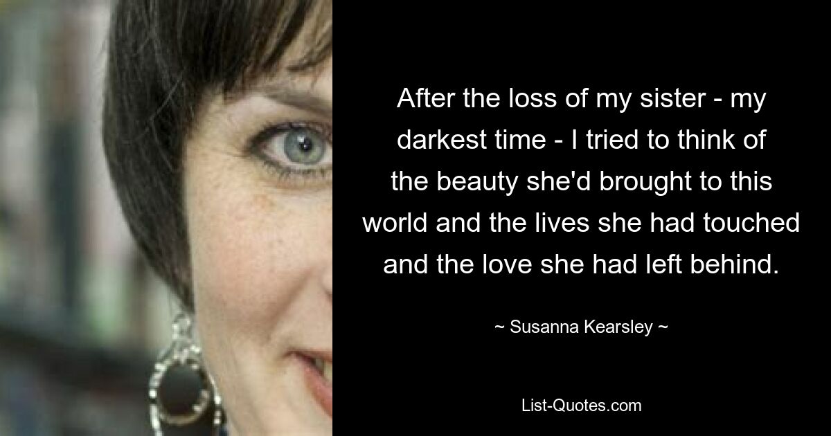 After the loss of my sister - my darkest time - I tried to think of the beauty she'd brought to this world and the lives she had touched and the love she had left behind. — © Susanna Kearsley