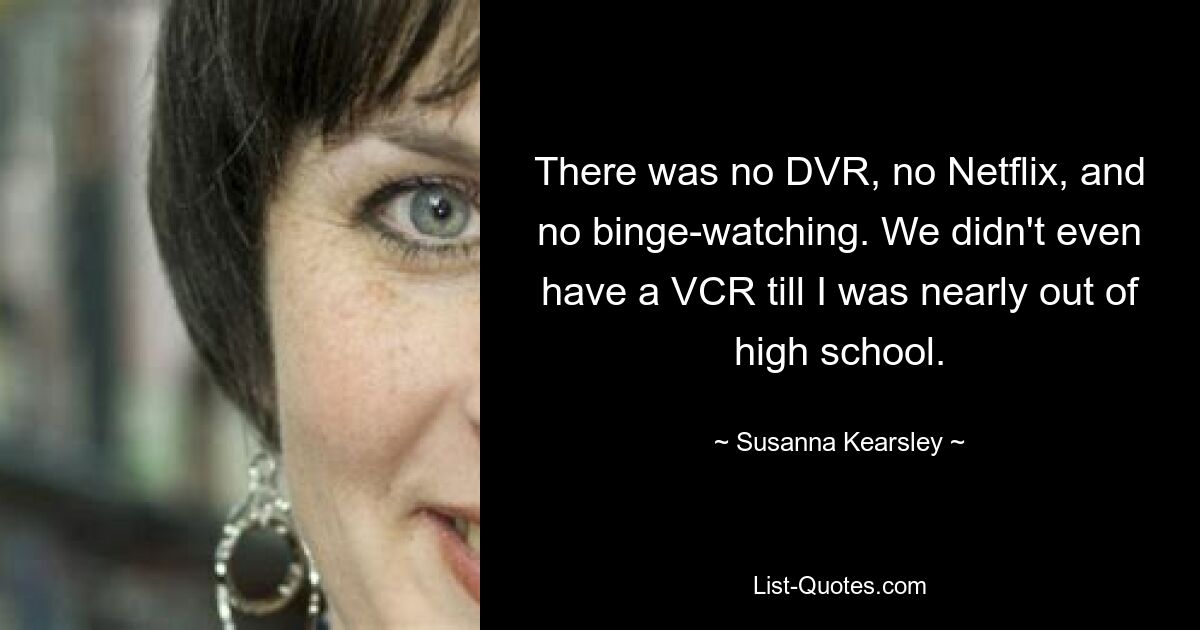 There was no DVR, no Netflix, and no binge-watching. We didn't even have a VCR till I was nearly out of high school. — © Susanna Kearsley