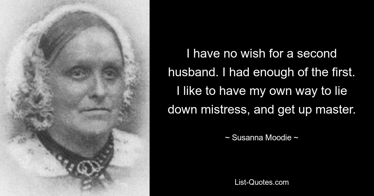 I have no wish for a second husband. I had enough of the first. I like to have my own way to lie down mistress, and get up master. — © Susanna Moodie