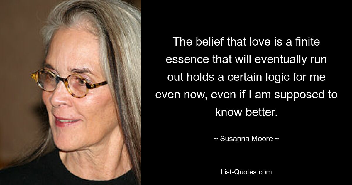 The belief that love is a finite essence that will eventually run out holds a certain logic for me even now, even if I am supposed to know better. — © Susanna Moore