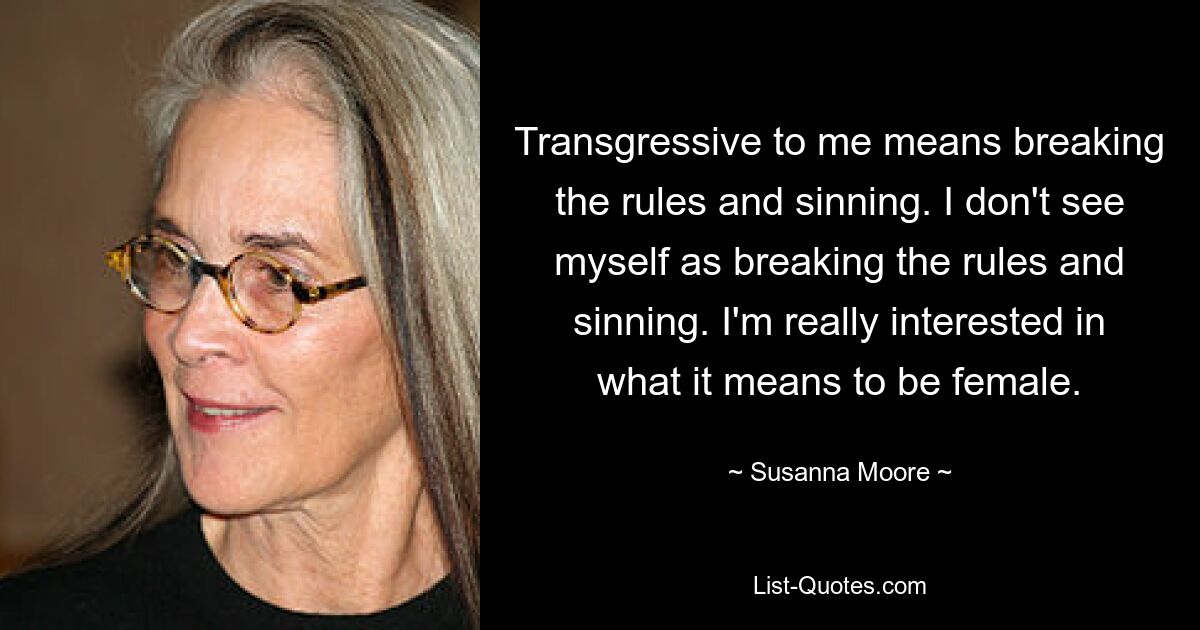 Transgressive to me means breaking the rules and sinning. I don't see myself as breaking the rules and sinning. I'm really interested in what it means to be female. — © Susanna Moore