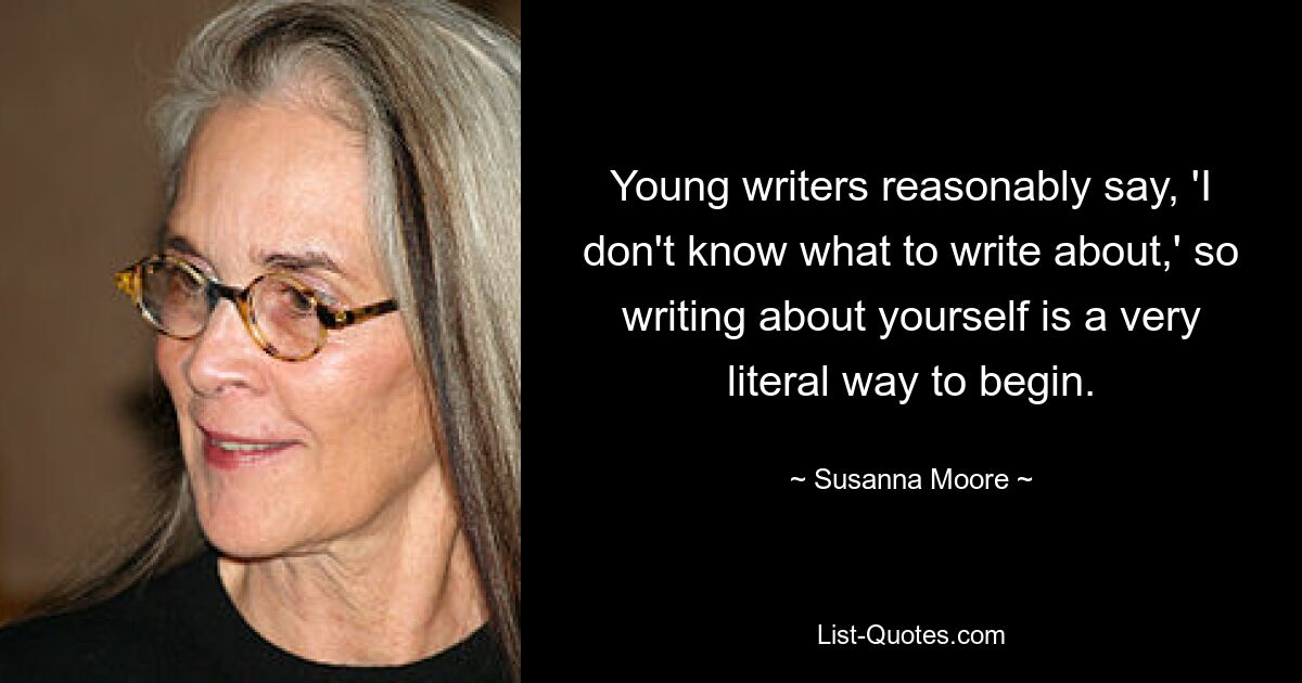 Young writers reasonably say, 'I don't know what to write about,' so writing about yourself is a very literal way to begin. — © Susanna Moore