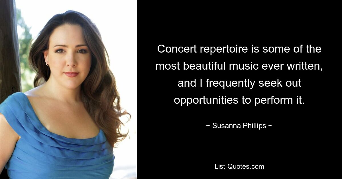 Concert repertoire is some of the most beautiful music ever written, and I frequently seek out opportunities to perform it. — © Susanna Phillips