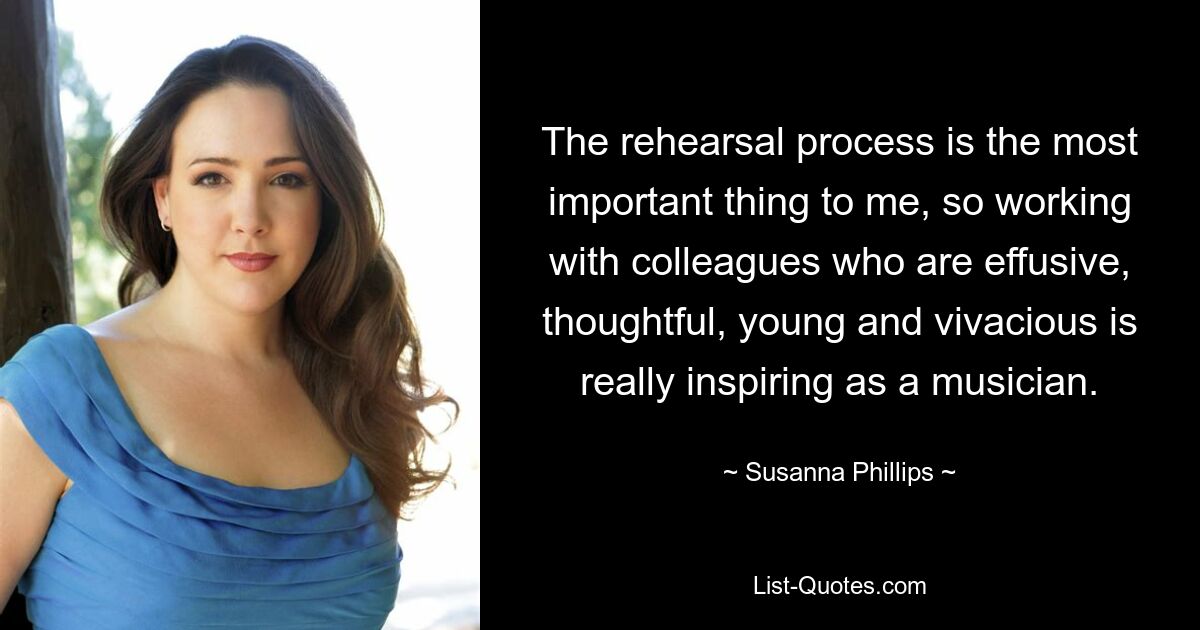 The rehearsal process is the most important thing to me, so working with colleagues who are effusive, thoughtful, young and vivacious is really inspiring as a musician. — © Susanna Phillips