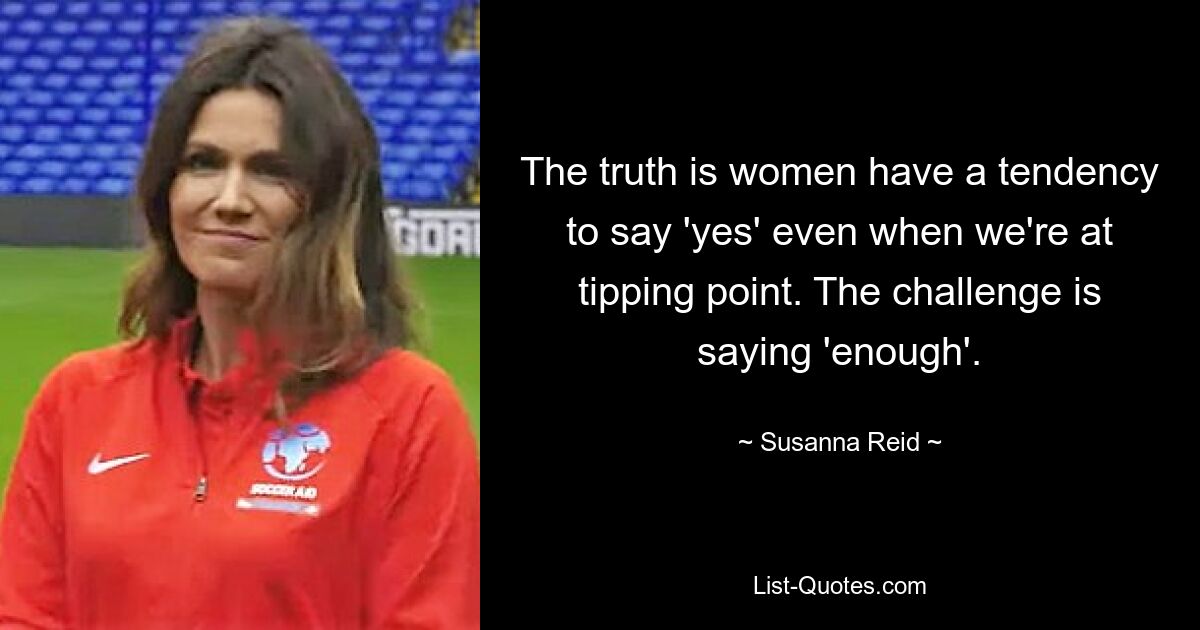 The truth is women have a tendency to say 'yes' even when we're at tipping point. The challenge is saying 'enough'. — © Susanna Reid