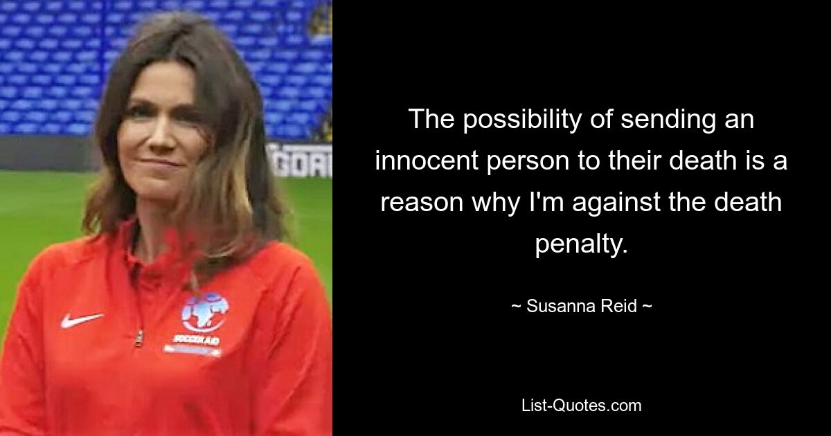 The possibility of sending an innocent person to their death is a reason why I'm against the death penalty. — © Susanna Reid