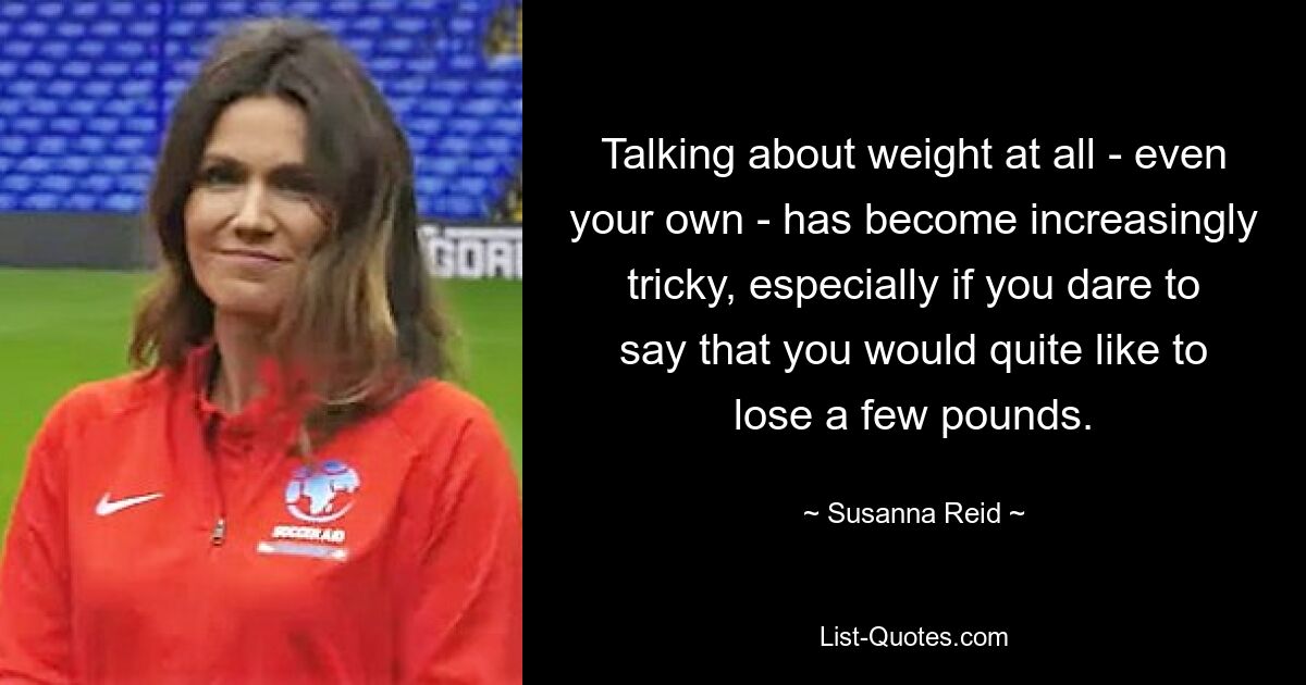 Talking about weight at all - even your own - has become increasingly tricky, especially if you dare to say that you would quite like to lose a few pounds. — © Susanna Reid