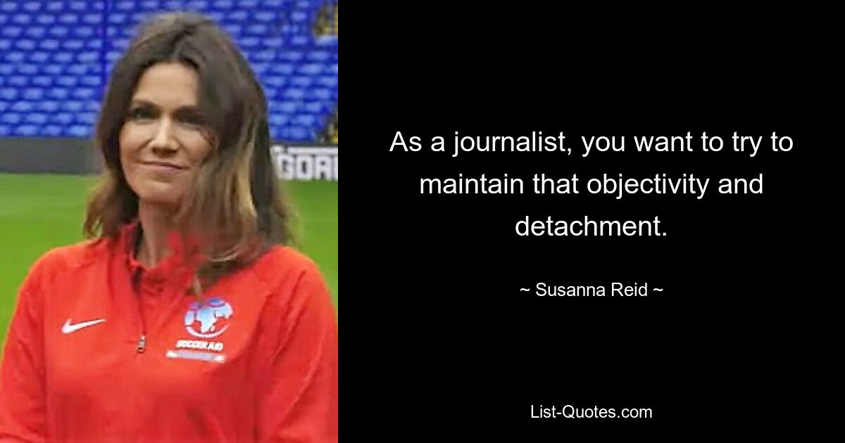 As a journalist, you want to try to maintain that objectivity and detachment. — © Susanna Reid