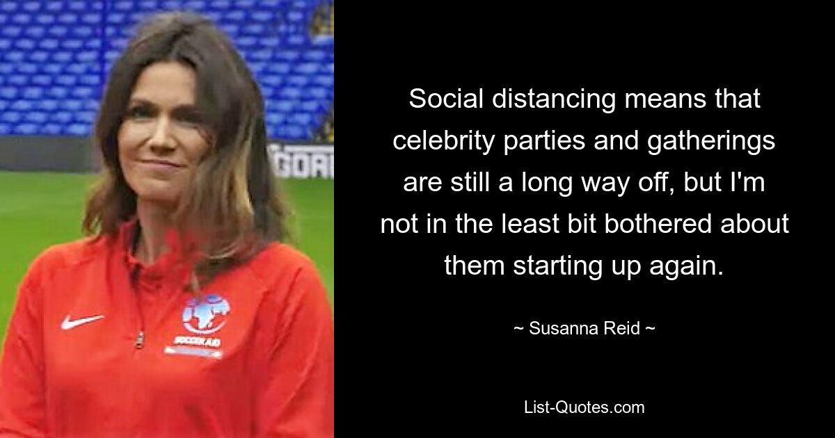 Social distancing means that celebrity parties and gatherings are still a long way off, but I'm not in the least bit bothered about them starting up again. — © Susanna Reid