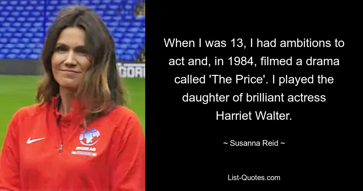 When I was 13, I had ambitions to act and, in 1984, filmed a drama called 'The Price'. I played the daughter of brilliant actress Harriet Walter. — © Susanna Reid