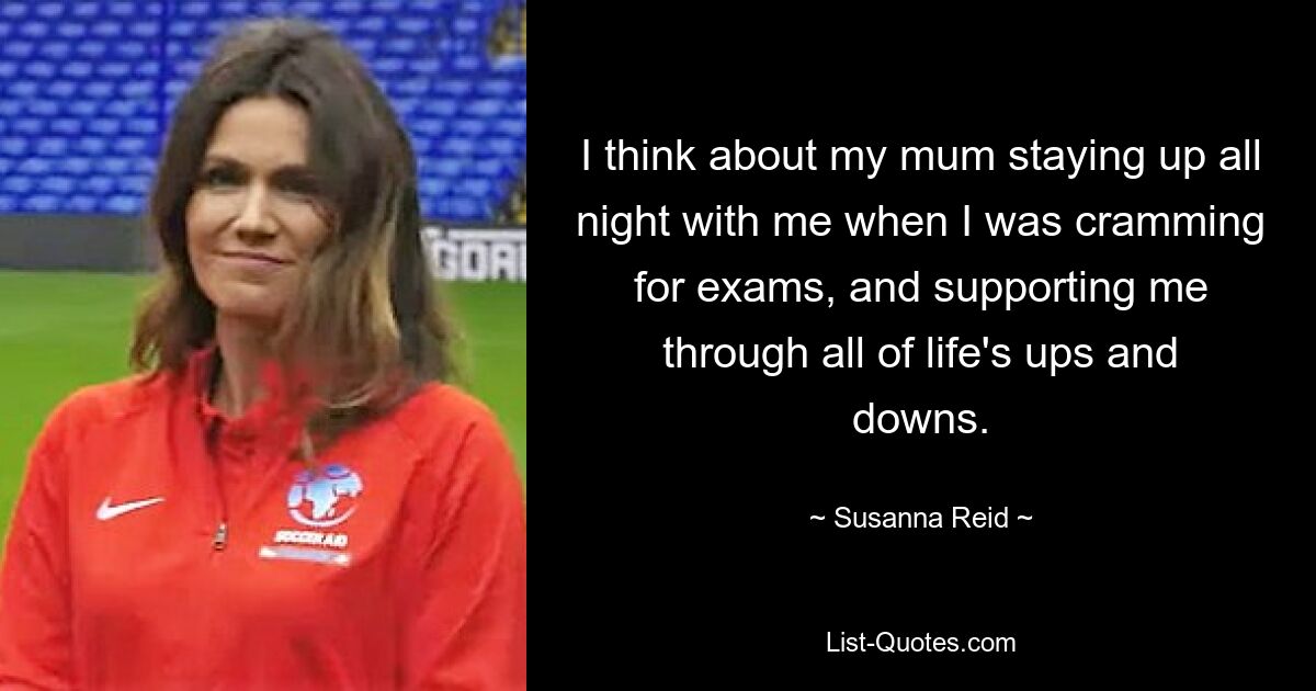 I think about my mum staying up all night with me when I was cramming for exams, and supporting me through all of life's ups and downs. — © Susanna Reid