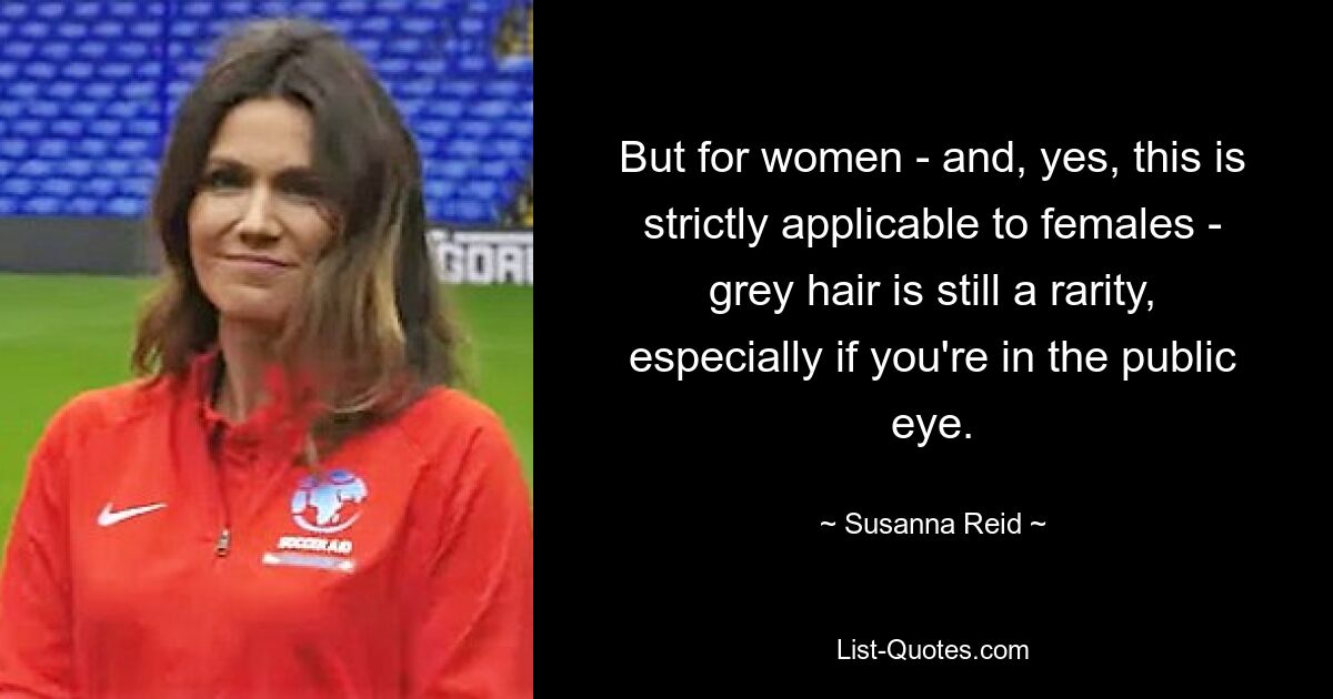 But for women - and, yes, this is strictly applicable to females - grey hair is still a rarity, especially if you're in the public eye. — © Susanna Reid