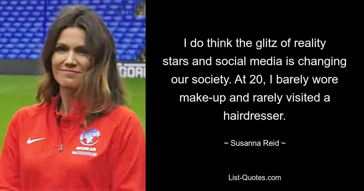 I do think the glitz of reality stars and social media is changing our society. At 20, I barely wore make-up and rarely visited a hairdresser. — © Susanna Reid