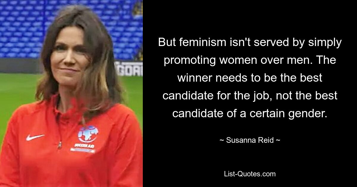 But feminism isn't served by simply promoting women over men. The winner needs to be the best candidate for the job, not the best candidate of a certain gender. — © Susanna Reid