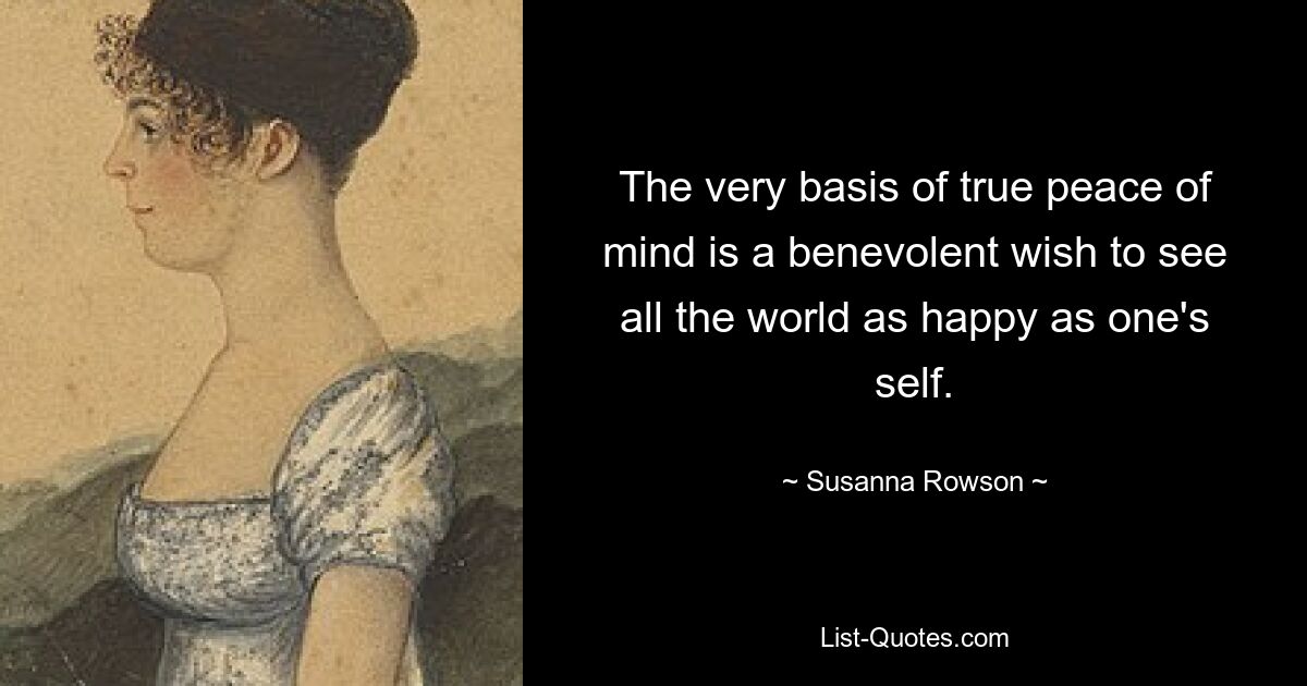 The very basis of true peace of mind is a benevolent wish to see all the world as happy as one's self. — © Susanna Rowson