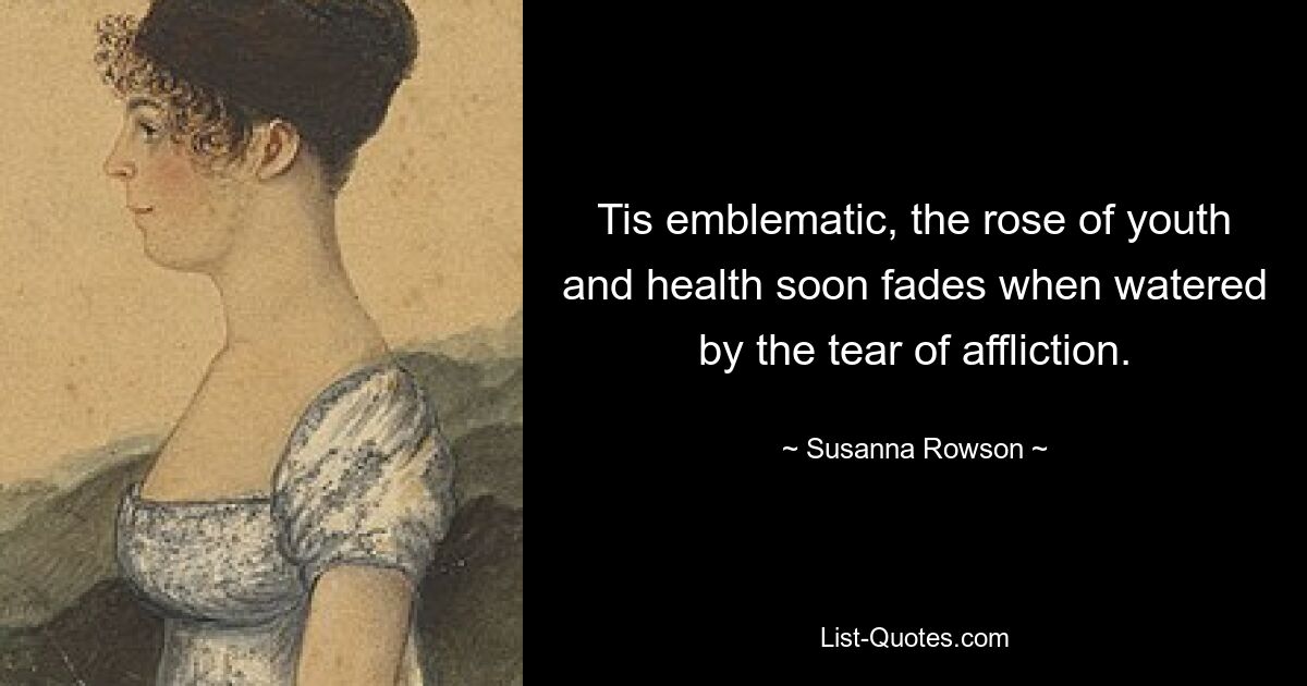 Tis emblematic, the rose of youth and health soon fades when watered by the tear of affliction. — © Susanna Rowson