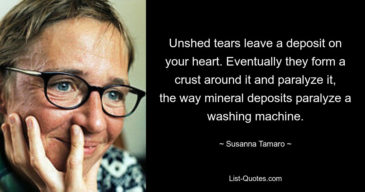 Unshed tears leave a deposit on your heart. Eventually they form a crust around it and paralyze it, the way mineral deposits paralyze a washing machine. — © Susanna Tamaro