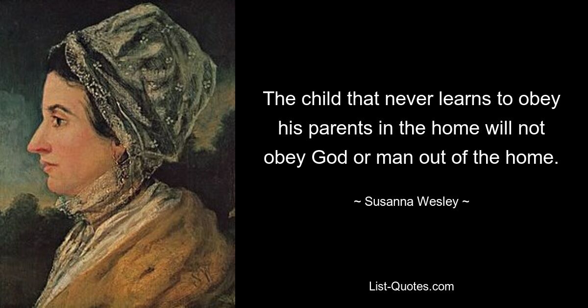 The child that never learns to obey his parents in the home will not obey God or man out of the home. — © Susanna Wesley