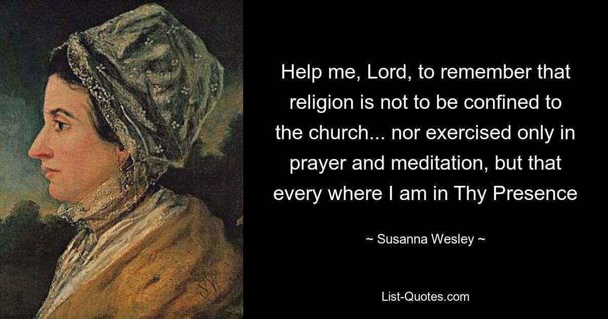 Help me, Lord, to remember that religion is not to be confined to the church... nor exercised only in prayer and meditation, but that every where I am in Thy Presence — © Susanna Wesley