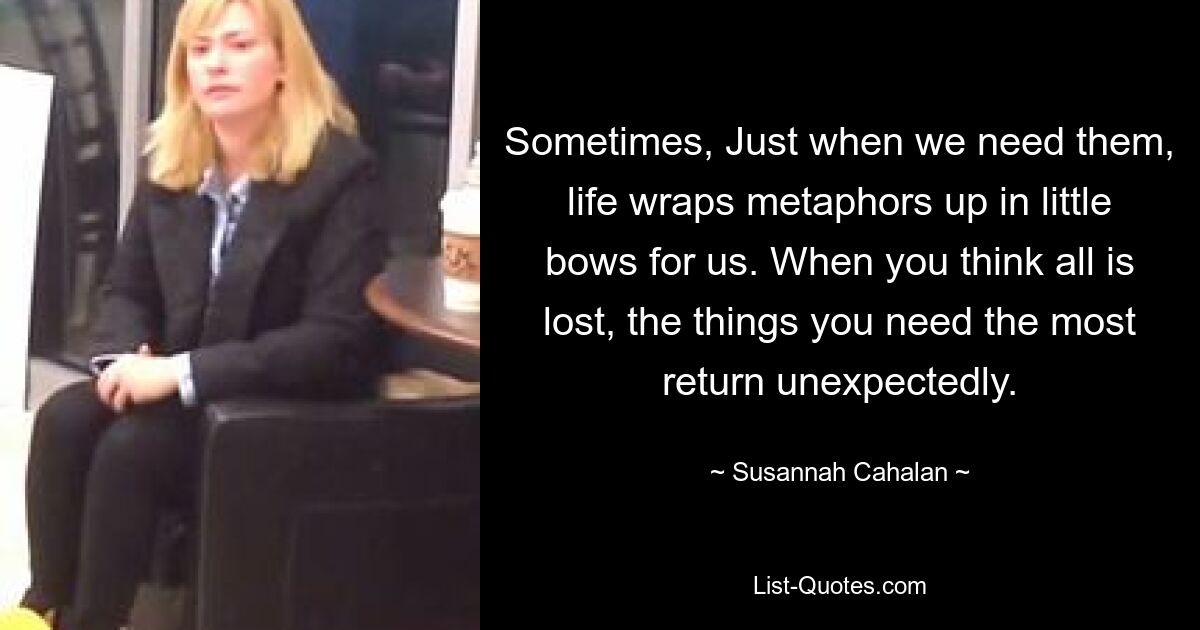 Sometimes, Just when we need them, life wraps metaphors up in little bows for us. When you think all is lost, the things you need the most return unexpectedly. — © Susannah Cahalan