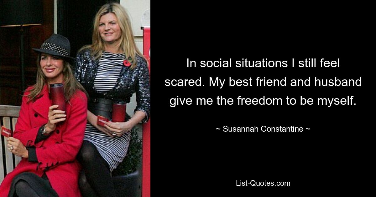 In social situations I still feel scared. My best friend and husband give me the freedom to be myself. — © Susannah Constantine