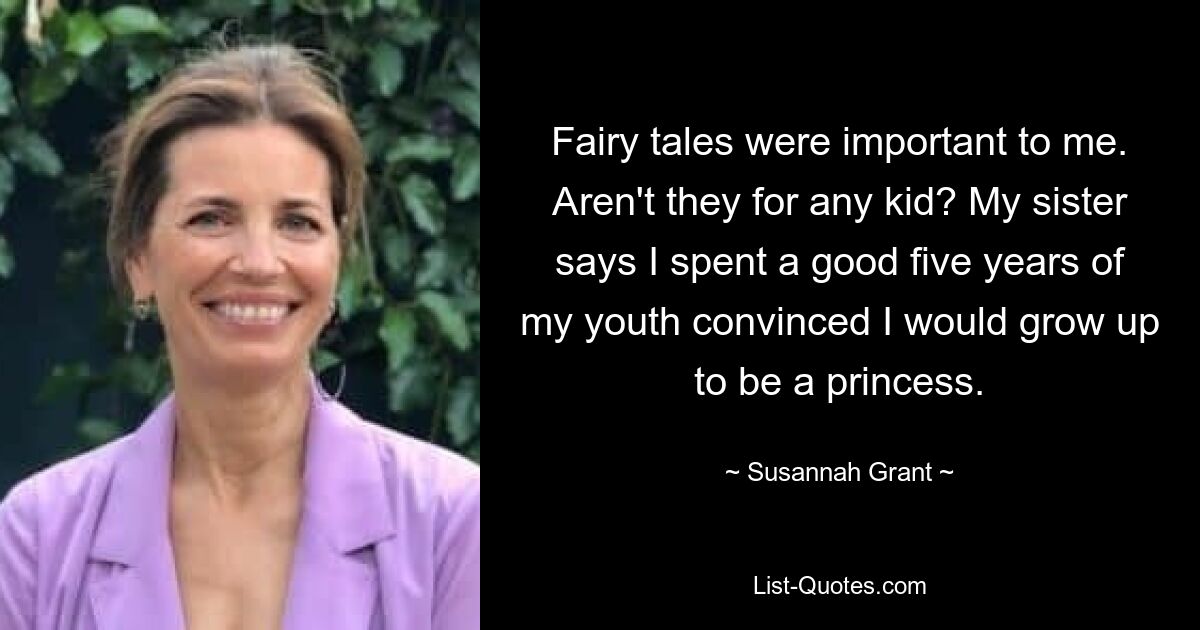 Fairy tales were important to me. Aren't they for any kid? My sister says I spent a good five years of my youth convinced I would grow up to be a princess. — © Susannah Grant