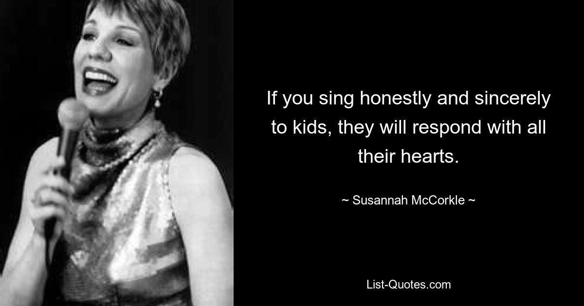 If you sing honestly and sincerely to kids, they will respond with all their hearts. — © Susannah McCorkle